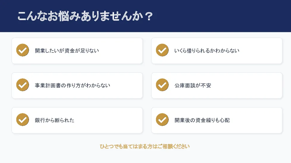 こんなお悩みありませんか？開業資金不足、借入可能額不明、事業計画書の作り方、公庫面談、銀行融資の断り、開業後の資金繰りなどの悩みに対応